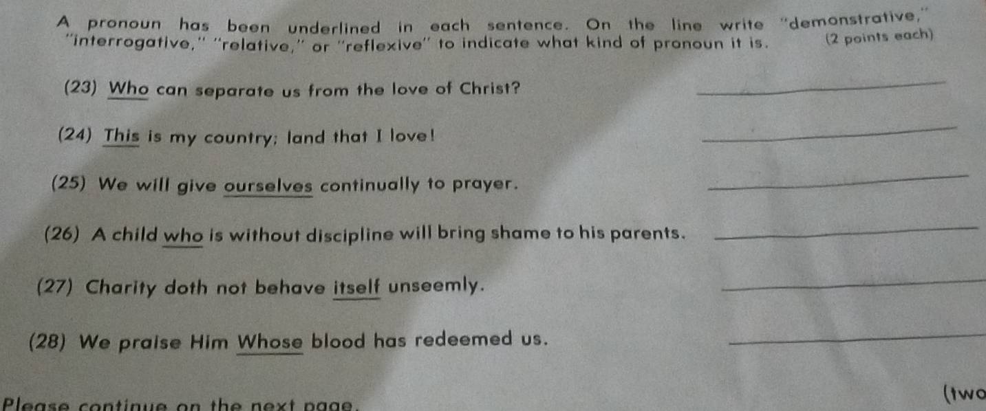 A pronoun has been underlined in each sentence. On the line write “demonstrative,” 
''interrogative,'' ''relative,'' or ''reflexive'' to indicate what kind of pronoun it is. (2 points each) 
(23) Who can separate us from the love of Christ? 
_ 
(24) This is my country; land that I love! 
_ 
(25) We will give ourselves continually to prayer. 
_ 
(26) A child who is without discipline will bring shame to his parents. 
_ 
(27) Charity doth not behave itself unseemly. 
_ 
(28) We praise Him Whose blood has redeemed us. 
_ 
Please continue on the next page. 
(two