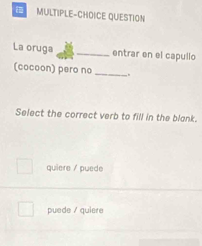 MULTIPLE-CHOICE QUESTION
La oruga _entrar en el capullo
(cocoon) pero no _.
Select the correct verb to fill in the blank.
quiere / puede
puede / quiere