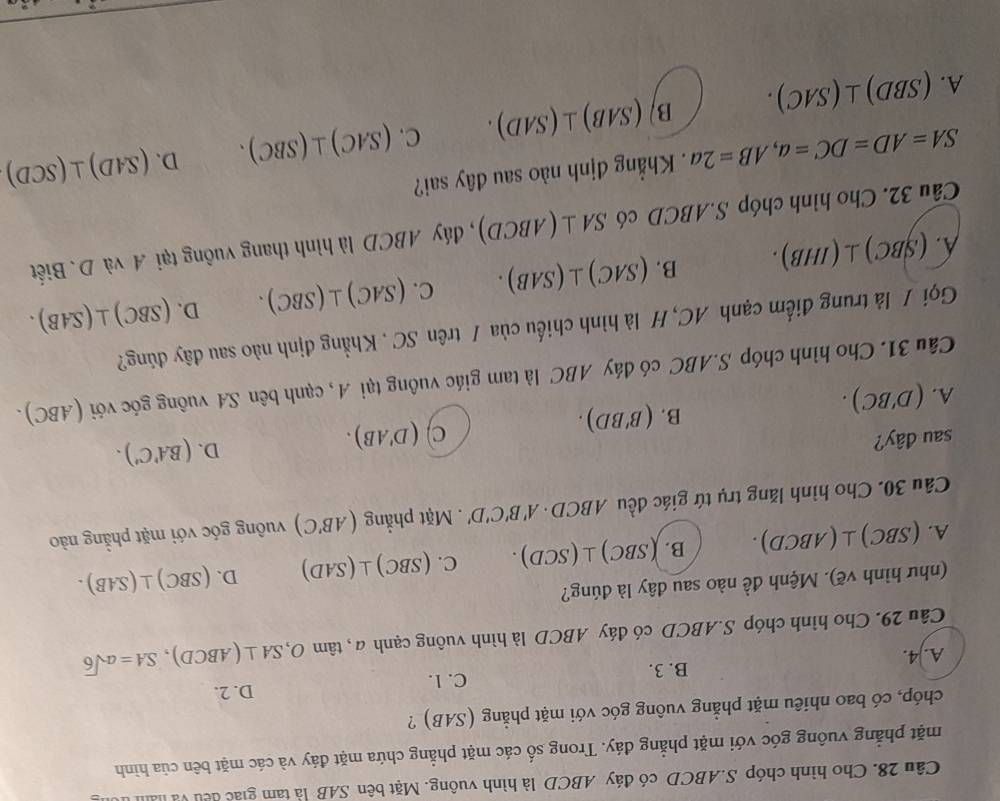 Cho hình chóp S.ABCD có đáy ABCD là hình vuông. Mặt bên SAB là tam giác đếu và là
mặt phẳng vuông góc với mặt phẳng đáy. Trong số các mặt phẳng chứa mặt đáy và các mặt bên của hình
chóp, có bao nhiêu mặt phẳng vuông góc với mặt phẳng (SAB) ?
C. 1. D. 2.
A. 4. B. 3.
Câu 29. Cho hình chóp S.ABCD có đáy ABCD là hình vuông cạnh ở 1, tan O,SA⊥ (ABCD),SA=asqrt(6)
(như hình vẽ). Mệnh đề nào sau đây là đúng?
A. (SB C)⊥ (ABCD) B. (SBC)⊥ (SCD). C. (SBC)⊥ (SAD) D. (SBC)⊥ (SAB).
Câu 30. Cho hình lăng trụ tứ giác đều ABCD· A'B'C'D'. Mặt phẳng (AB'C) vuông góc với mặt phẳng nào
sau đây? C) (D'AB).
D. (BA'C').
A. (D'BC).
B. (B'BD).
Câu 31. Cho hình chóp S.ABC có đáy ABC là tam giác vuông tại A, cạnh bên SA vuông góc với (ABC).
Gọi / là trung điểm cạnh AC, H là hình chiếu của / trên SC . Khẳng định nào sau đây đúng?
D.
A. (SBC)⊥ (IHB). B. (SAC)⊥ (SAB). C. (SAC)⊥ (SBC). (SBC)⊥ (SAB).
Câu 32. Cho hình chóp S.ABCD có SA⊥ (ABCD) , đáy ABCD là hình thang vuông tại A và D. Biết
SA=AD=DC=a,AB=2a. Khẳng định nào sau đây sai?
D.
A. (SBD)⊥ (SAC). B/ (SAB)⊥ (SAD). C. (SAC)⊥ (SBC). (SAD)⊥ (SCD)