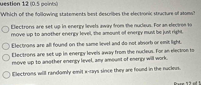 uestion 12 (0.5 points)
Which of the following statements best describes the electronic structure of atoms?
Electrons are set up in energy levels away from the nucleus. For an electron to
move up to another energy level, the amount of energy must be just right.
Electrons are all found on the same level and do not absorb or emit light.
Electrons are set up in energy levels away from the nucleus. For an electron to
move up to another energy level, any amount of energy will work.
Electrons will randomly emit x -rays since they are found in the nucleus.
Pase 12 of 1