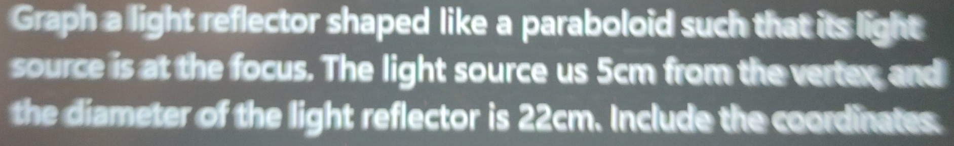 Graph a light reflector shaped like a paraboloid such that its light 
source is at the focus. The light source us 5cm from the vertex, and 
the diameter of the light reflector is 22cm. Include the coordinates.