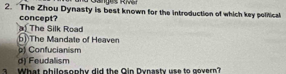 nd Gänges River
2. The Zhou Dynasty is best known for the introduction of which key political
concept?
a) The Silk Road
b) The Mandate of Heaven
c) Confucianism
d) Feudalism
3 What philosophy did the Qin Dynasty use to govern?