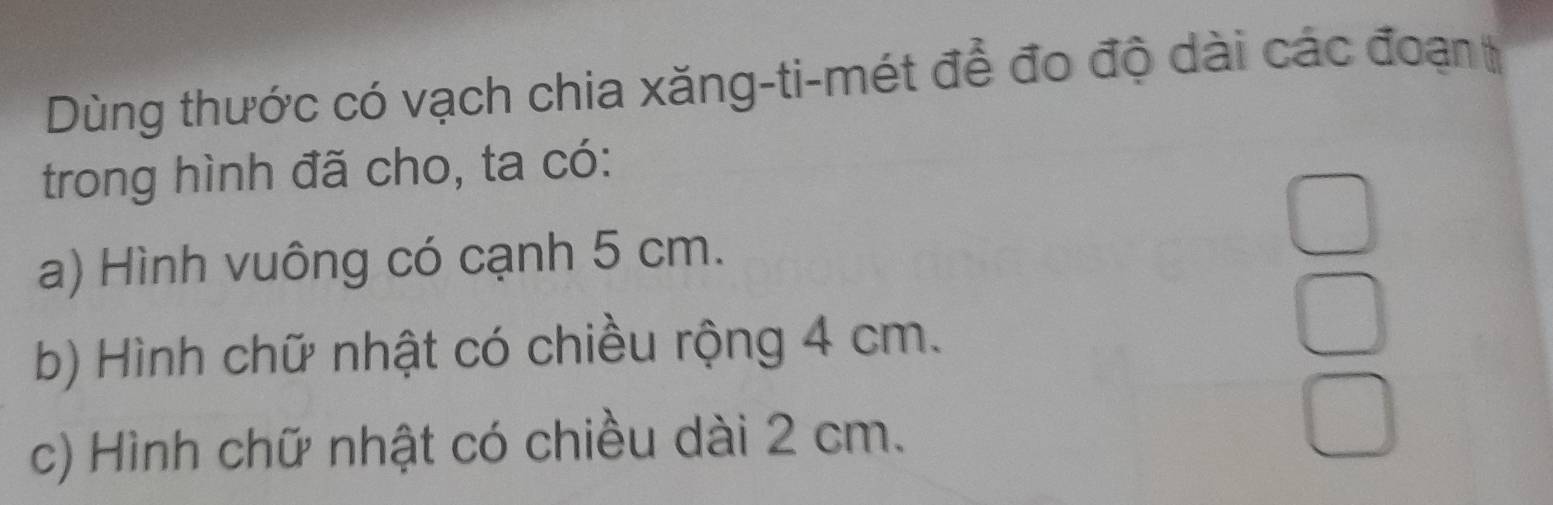 Dùng thước có vạch chia xăng-ti-mét để đo độ dài các đoạn t 
trong hình đã cho, ta có: 
a) Hình vuông có cạnh 5 cm. 
b) Hình chữ nhật có chiều rộng 4 cm. 
c) Hình chữ nhật có chiều dài 2 cm.