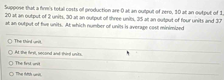 Suppose that a firm's total costs of production are 0 at an output of zero, 10 at an output of 1,
20 at an output of 2 units, 30 at an output of three units, 35 at an output of four units and 37
at an output of five units. At which number of units is average cost minimized
The third unit.
At the first, second and third units.
The first unit
The fifth unit.