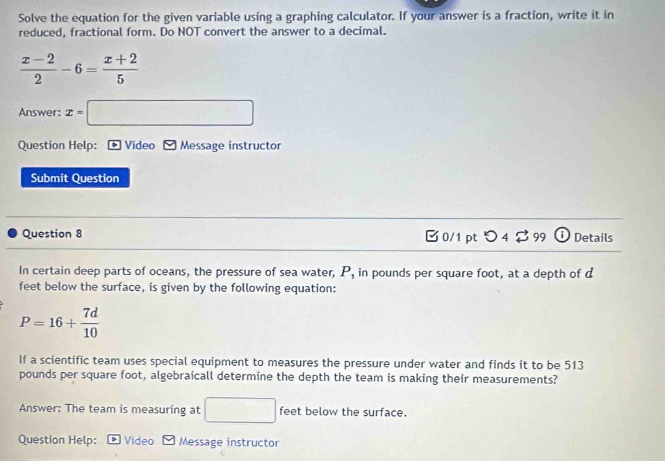 Solve the equation for the given variable using a graphing calculator. If your answer is a fraction, write it in 
reduced, fractional form. Do NOT convert the answer to a decimal.
 (x-2)/2 -6= (x+2)/5 
Answer: x=□
Question Help: - Video Message instructor 
Submit Question 
Question 8 [ 0/1 pt つ 4 2 99 ⓘ Details 
In certain deep parts of oceans, the pressure of sea water, P, in pounds per square foot, at a depth of d
feet below the surface, is given by the following equation:
P=16+ 7d/10 
If a scientific team uses special equipment to measures the pressure under water and finds it to be 513
pounds per square foot, algebraicall determine the depth the team is making their measurements? 
Answer: The team is measuring at □ feet below the surface. 
Question Help: D Video Message instructor