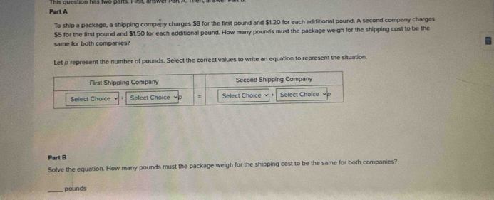 This question has two parts. First, answer Part A. T 
Part A 
To ship a package, a shipping company charges $8 for the first pound and $1.20 for each additional pound. A second company charges
$5 for the first pound and $1.50 for each additional pound. How many pounds must the package weigh for the shipping cost to be the 
same for both companies? 
Let ρ represent the number of pounds. Select the correct values to write an equation to represent the situation. 
Part B 
Solve the equation. How many pounds must the package weigh for the shipping cost to be the same for both companies? 
_
pounds