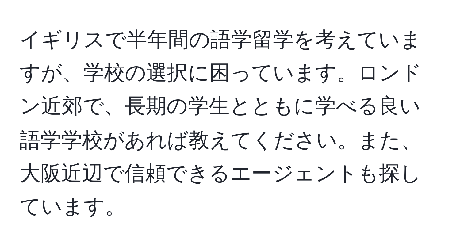 イギリスで半年間の語学留学を考えていますが、学校の選択に困っています。ロンドン近郊で、長期の学生とともに学べる良い語学学校があれば教えてください。また、大阪近辺で信頼できるエージェントも探しています。