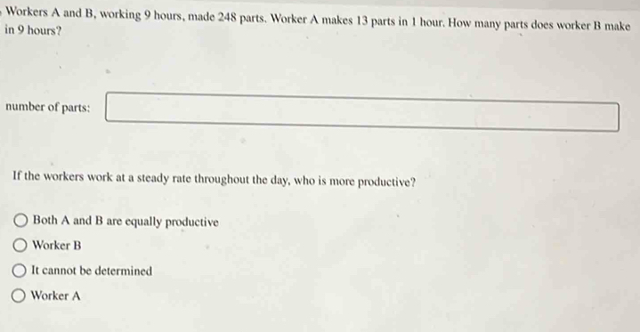 Workers A and B, working 9 hours, made 248 parts. Worker A makes 13 parts in 1 hour. How many parts does worker B make
in 9 hours?
number of parts:
If the workers work at a steady rate throughout the day, who is more productive?
Both A and B are equally productive
Worker B
It cannot be determined
Worker A