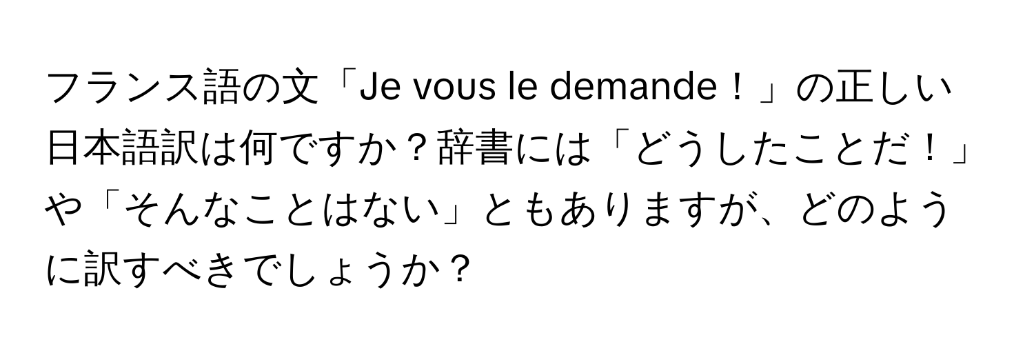 フランス語の文「Je vous le demande！」の正しい日本語訳は何ですか？辞書には「どうしたことだ！」や「そんなことはない」ともありますが、どのように訳すべきでしょうか？