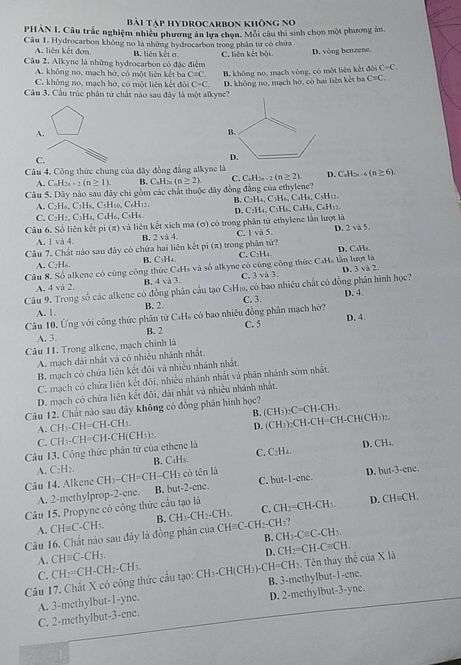 Bài tập hyDrocarbon không no
PHÀN I. Câu trắc nghiệm nhiều phương án lựa chọn. Mỗi câu thí sinh chọn một phương án.
Câu 1. Hydrocarbon không no là những hydrocarbon trong phân tử có chứa
A. liên kết đơn. B. liên kết σ. C. liên kết bội. D. vòng benzene.
Câu 2. Alkyne là những hydrocarbon có đặc điểm
A. không no, mạch hở, có một liên kết ba Cequiv C. B. không no, mạch vòng, có một liên kết đôi C=C.
C. không no, mạch hở, có một liên kết đôi C=C. D. không no, mạch hở, có hai liên kết ba Cequiv C.
Câu 3. Cầu trúc phân tử chất nào sau đây là một alkyne?
A.
C.
Câu 4. Công thức chung của dãy đồng đẳng alkyne là
A. C_nH_2n+2(n≥ 1). B. C_nH_2n(n≥ 2). C. C_nH_2n-2(n≥ 2). D. C₆H: n-6(n≥ 6).
Câu 5. Dãy nào sau đây chi gồm các chất thuộc dãy đồng đẳng của ethylene?
A. C_2 H6, C3H8, C5H10, C6H12.
B. C_2H_4,C_3H_6,C_4H_8,C 5H12.
D. C_2H_4,C_3H_6,C_4H_8 , C₆H12.
C. C_2H_2,C_3H_4,C_4H_6, C sH 8.
Câu 6. Số liên kết pi (π) và liên kết xích ma (σ) có trong phân tử ethylene lần lượt là
A. 1 và 4. B. 2 và 4. C. 1 và 5. D. 2 và 5.
Câu 7. Chất nào sau đây có chứa hai liên kết pi (π) trong phân tứ?
A. C2H₆. B. C3H4. C. C2H₄. D. C₄Hs.
Câu 8. Số alkene có cùng công thức C4Hs và số alkyne có cùng công thức C4H₆ lần lượt là
A. 4 và 2. B. 4 và 3. C. 3 và 3. D. 3 và 2.
Câu 9. Trong số các alkene có đồng phân cầu tạo CsH₁₀, có bao nhiêu chất có đồng phân hình học?
D. 4.
A. 1. B. 2. C. 3.
Câu 10. Ứng với công thức phân tử C₄H₆ có bao nhiêu đồng phân mạch hở?
D. 4.
C. 5
A. 3. B. 2
Câu 11. Trong alkene, mạch chính là
A. mạch dài nhất và có nhiều nhánh nhất.
B. mạch có chứa liên kết đôi và nhiều nhánh nhất.
C. mạch có chứa liên kết đôi, nhiều nhánh nhất và phân nhánh sớm nhất.
D. mạch có chứa liên kết đôi, dài nhất và nhiều nhánh nhất.
Câu 12. Chất nào sau đây không có đồng phân hình học?
A. CH_3-CH=CH-CH_3. B. (CH₃)₂C=CH-CH₃.
C. CH_3-CH=CH-CH(CH_3)_2. D. (CH₃)2CH-CH=CH-CH(CH₃)2.
Câu 13. Công thức phân tử của ethene là
D. CH₄.
A. C_2H_2. B. C₄Hs. C. C₂H₄.
Câu 14. Alkene CH_3-CH=CH-CH_3 có tên là
A. 2-methylprop-2-ene. B. but-2-ene. C. but-1-ene. D. but-3-ene.
Câu 15. Propyne có công thức cầu tạo là
A. CHequiv C-CH_3. B. CH_3-CH_2-CH_3. C. CH₂=CH-CH3.
D. CHequiv CH.
Câu 16. Chất nào sau đây là đồng phân của CHequiv C -CH2-CH₃?
B. CH_3-Cequiv C-CH_3.
A. CHequiv C-CH_3.
D.
C. CH_2=CH-CH_2-CH_3. CH_2=CH-Cequiv CH.
Câu 17. Chất X có công thức cấu tạo: CH₃-CH(CH₃)-0 H=CH_2 2. Tên thay thể của X là
A. 3-methylbut-1-yne. B. 3-methylbut-1-ene.
C. 2-methylbut-3-ene. D. 2-methylbut-3-yne.