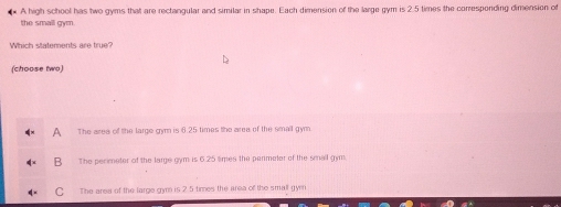 A high school has two gyms that are rectangular and similar in shape. Each dimension of the large gym is 2.5 times the conresponding dimension of
the small gym.
Which statements are true?
(choose two)
The area of the large gym is 6.25 times the area of the small gym.
B The perimeter of the large gym is 6.25 times the permeter of the smal gym.
C The area of the large gym is 2.5 times the area of the small gymn