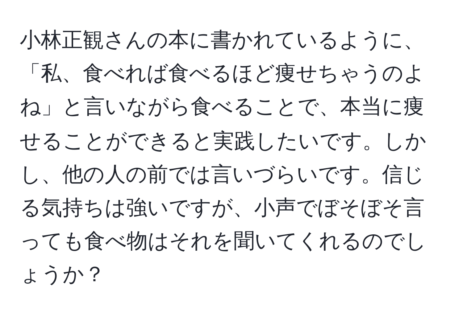 小林正観さんの本に書かれているように、「私、食べれば食べるほど痩せちゃうのよね」と言いながら食べることで、本当に痩せることができると実践したいです。しかし、他の人の前では言いづらいです。信じる気持ちは強いですが、小声でぼそぼそ言っても食べ物はそれを聞いてくれるのでしょうか？