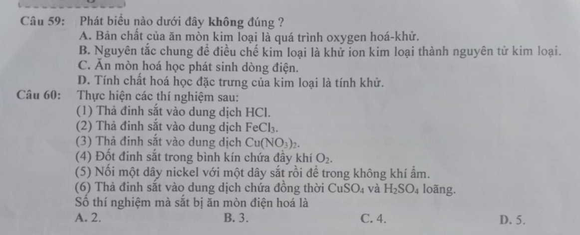 Phát biểu nào dưới đây không đúng ?
A. Bản chất của ăn mòn kim loại là quá trình oxygen hoá-khử.
B. Nguyên tắc chung để điều chế kim loại là khử ion kim loại thành nguyên tử kim loại.
C. Ăn mòn hoá học phát sinh dòng điện.
D. Tính chất hoá học đặc trưng của kim loại là tính khử.
Câu 60: Thực hiện các thí nghiệm sau:
(1) Thả đinh sắt vào dung dịch HCl.
(2) Thả đinh sắt vào dung dịch FeCl_3. 
(3) Thả đinh sắt vào dung dịch Cu(NO_3)_2. 
(4) Đốt đinh sắt trong bình kín chứa đầy khí O_2. 
(5) Nối một dây nickel với một dây sắt rồi để trong không khí ẩm.
(6) Thả đinh sắt vào dung dịch chứa đồng thời CuSO_4 và H_2SO_4 loãng.
Số thí nghiệm mà sắt bị ăn mòn điện hoá là
A. 2. B. 3. C. 4. D. 5.