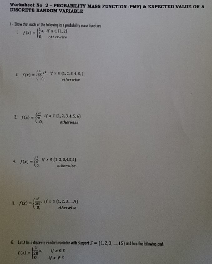 Worksheet No. 2 - PROBABILITY MASS FUNCTION (PMF) & EXPECTED VALUE OF A 
DISCRETE RANDOM VARIABLE 
l - Show that each of the following is a probability mass function. 
L f(x)=beginarrayl  1/3 x,ifx∈  1,2  0,otherwiseendarray.
2 f(x)=beginarrayl  1/55 x^2,ifx∈  1,2,3,4,5, 0,otherwiseendarray.
3 f(x)=beginarrayl  x^2/91 ,ifx∈ (1,2,3,4,5,6) 0,otherwiseendarray.
4 f(x)=beginarrayl  1/6 ,ifx∈ (1,2,3,4,5,6) 0,otherwiseendarray.
5 f(x)=beginarrayl  x^2/285 ,ifx∈ (1,2,3,...,9) 0,otherwiseendarray.
6. Let X be a discrete random variable with Support S= 1,2,3,...,15 and has the following pmf: 
if x∈ S
f(x)=beginarrayl  1/20 x, 0,endarray. if x∉ S