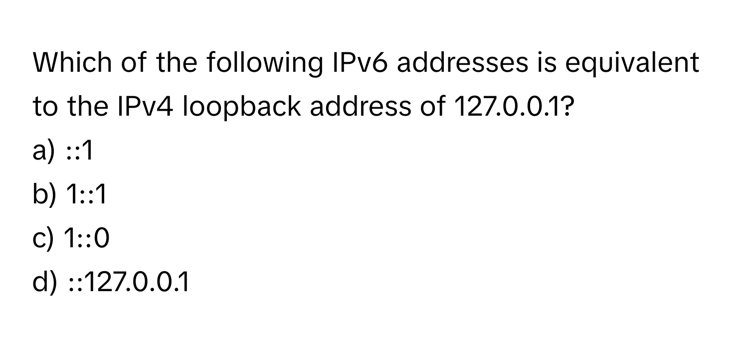 Which of the following IPv6 addresses is equivalent to the IPv4 loopback address of 127.0.0.1?

a) ::1 
b) 1::1 
c) 1::0 
d) ::127.0.0.1