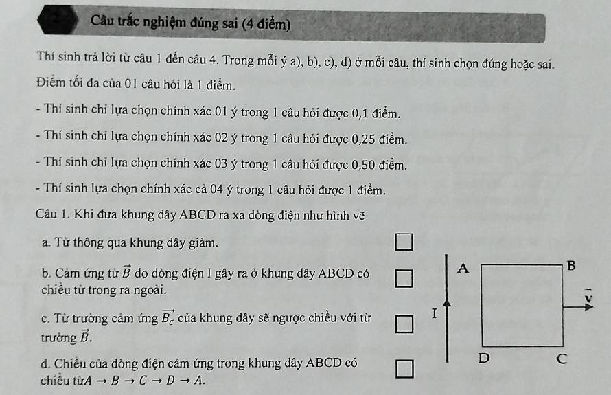 a Câu trắc nghiệm đúng sai (4 điểm) 
Thí sinh trả lời từ câu 1 đến câu 4. Trong mỗi ý a), b), c), d) ở mỗi câu, thí sinh chọn đúng hoặc sai. 
Điểm tối đa của 01 câu hỏi là 1 điểm. 
- Thí sinh chỉ lựa chọn chính xác 01 ý trong 1 câu hỏi được 0, 1 điểm. 
- Thí sinh chỉ lựa chọn chính xác 02 ý trong 1 câu hỏi được 0,25 điểm. 
- Thí sinh chỉ lựa chọn chính xác 03 ý trong 1 câu hỏi được 0,50 điểm. 
- Thí sinh lựa chọn chính xác cả 04 ý trong 1 câu hỏi được 1 điểm. 
Câu 1. Khi đưa khung dây ABCD ra xa dòng điện như hình vẽ 
a. Từ thông qua khung dây giảm. 
□ 
b. Cảm ứng từ vector B do dòng điện I gây ra ở khung dây ABCD có 
A 
B 
chiều từ trong ra ngoài. 
. Từ trường cảm ứng vector B_c của khung dây sẽ ngược chiều với từ I 
trường vector B. 
d. Chiêu của dòng điện cảm ứng trong khung dây ABCD có 
D C 
chiều từ Ato Bto Cto Dto A.