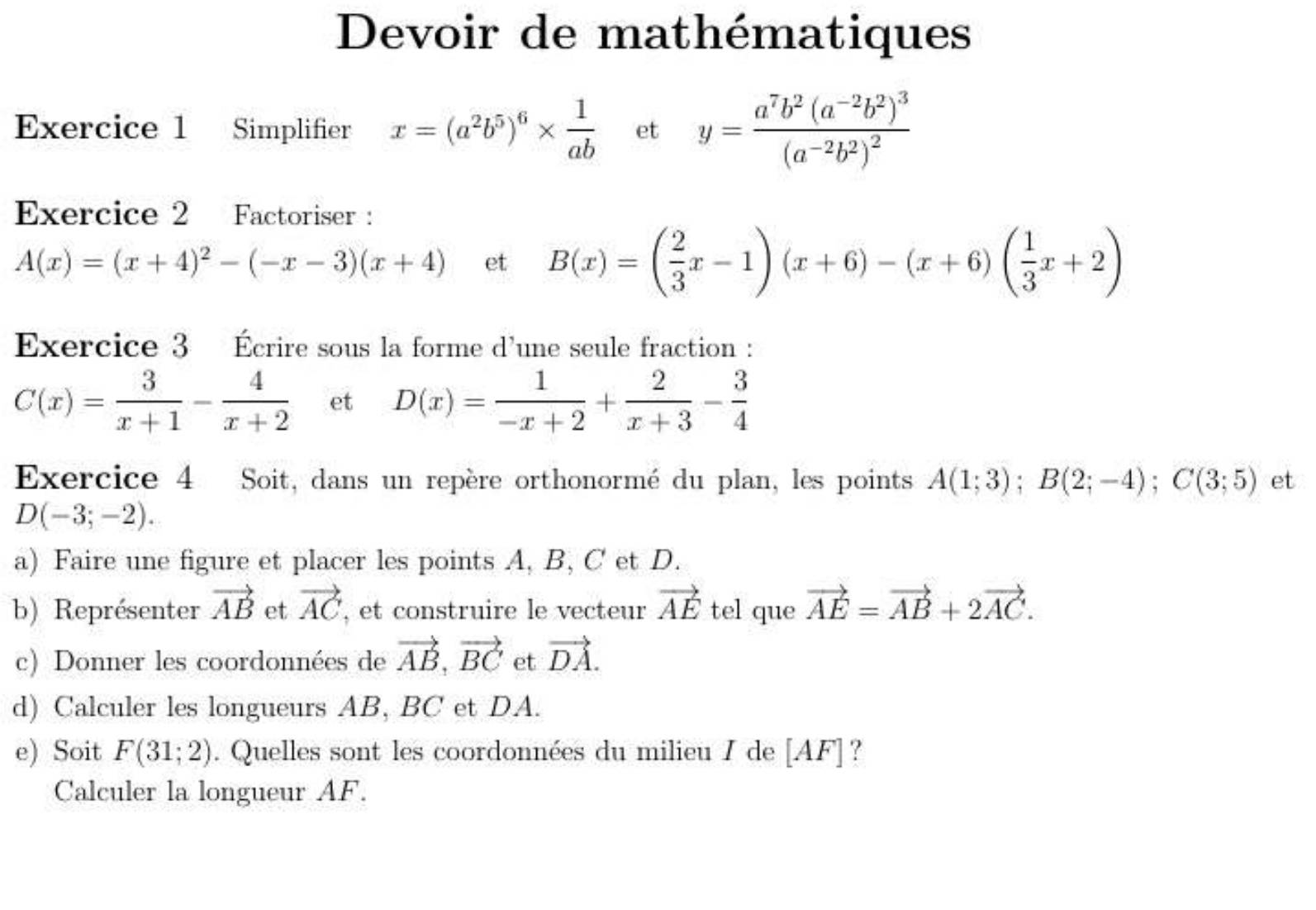 Devoir de mathématiques 
Exercice 1 Simplifier x=(a^2b^5)^6*  1/ab  et y=frac a^7b^2(a^(-2)b^2)^3(a^(-2)b^2)^2
Exercice 2 Factoriser :
A(x)=(x+4)^2-(-x-3)(x+4) et B(x)=( 2/3 x-1)(x+6)-(x+6)( 1/3 x+2)
Exercice 3 Écrire sous la forme d'une seule fraction :
C(x)= 3/x+1 - 4/x+2  et D(x)= 1/-x+2 + 2/x+3 - 3/4 
Exercice 4 Soit, dans un repère orthonormé du plan, les points A(1;3); B(2;-4); C(3;5) et
D(-3;-2). 
a) Faire une figure et placer les points A, B, C et D. 
b) Représenter vector AB et vector AC , et construire le vecteur vector AE tel que vector AE=vector AB+2vector AC. 
c) Donner les coordonnées de vector AB, vector BC et vector DA. 
d) Calculer les longueurs AB, BC et DA. 
e) Soit F(31;2). Quelles sont les coordonnées du milieu I de [AF] ? 
Calculer la longueur AF.