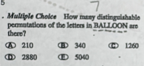 5
. Multiple Choice How many distinguishable
permutations of the letters in BALLOON are
there?
A 210 ⑧ 340 C 1260
D 2880 5040