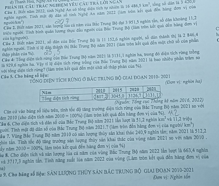 Thanh Hoá, Nghệ An và Quản
phân III, câu trắc nghiệm yêu cầu trà lời ngắn
Câu I. Biết năm 2022, tỉnh Nghệ An có tổng diện tích tự nhiên là 16 486,5km^2 , tổng số dân là 3 420,0
nghìn người. Tính mật độ dân số tỉnh Nghệ An năm 2022 (làm tròn kết quả đến hàng đơn vị của
người/km²)
Cầu 2. Biết năm 2021, sản lượng lúa cả năm của Bắc Trung Bộ đạt 3 951,5 nghìn tấn, số dân khoảng 11,2
C
triệu người. Tính bình quân lương thực đầu người của Bắc Trung Bộ (làm tròn kết quả đến hàng đơn vị
của kg/người).
Câu 3. Biết năm 2021, số dân của Bắc Trung Bộ là 11 152,6 nghìn người, số dân thành thị là 2 846,4 h
nghìn người. Tính tỉ lệ dân thành thị Bắc Trung Bộ năm 2021 (làm tròn kết quả đến một chữ số của phần (
thập phân của %).
Câu 4: Tổng diện tích rừng của Bắc Trung Bộ năm 2021 là 3131,1 nghìn ha, trong đó diện tích rừng trồng
là 929,6 nghìn ha. Vậy tỉ lệ diện tích rừng trồng của Bắc Trung Bộ năm 2021 là bao nhiêu phần trăm so
với tồng diện tích rừng? (làm tròn kết quả đến một chữ số thập phân của %).
Câu 5. Cho bảng số liệu:
TÔNG DIỆN TÍCH RỦNG Ở BÁC TRUNG BỘ GIAI ĐOẠN 2010- 2021
(Đơn vị: nghìn ha)
ăm 2016, 2022)
Căn cứ vào bảng số liệu trên, tính tốc độ tăng trưởng diện tích rừng của Bắc Trung Bộ năm 2021 so với
năm 2010 (cho diện tích năm 2010=100% ) (làm tròn kết quả đến hàng đơn vị của %).
Câu 6. Cho diện tích và dân số của Bắc Trung Bộ năm 2021 lần lượt là 51,2nghinkm^2 và 11,2 triệu
Tười. Tính mật độ dân số của Bắc Trung Bộ năm 2021.? (làm tròn đến hàng đơn vị của người/ km^2)
Tầu 7. Vùng Bắc Trung Bộ năm 2010 có sản lượng thủy sản khai thác 240,9 nghìn tấn; năm 2021 là 512,2
ghìn tần. Tính tốc độ tăng trưởng sản lượng thủy sản khai thác của vùng năm 2021 so với năm 2010 .
ầy năm 2010=100% , 3, làm tròn kết quả đến hàng đơn vị của %)
Su 8. Cho diện tích và sản lượng lúa cả năm của vùng Bắc Trung Bộ năm 2022 lần lượt là 663,4 nghìn
và 3717,3 nghìn tấn. Tính năng suất lúa năm 2022 của vùng (Làm tròn kết quả đến hàng đơn vị của
a)
Su 9. Cho bảng số liệu: SẢN LƯợNG THỦY SẢN BÁC TRUNG BÔ GIAI ĐOẠN 2010-2021
Đơn vị: Nghìn tần