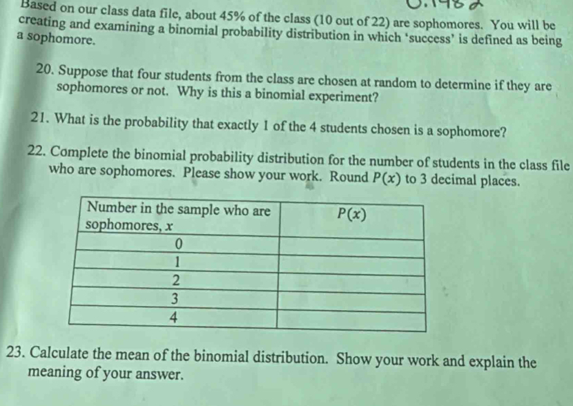 Based on our class data file, about 45% of the class (10 out of 22) are sophomores. You will be
creating and examining a binomial probability distribution in which ‘success’ is defined as being
a sophomore.
20. Suppose that four students from the class are chosen at random to determine if they are
sophomores or not. Why is this a binomial experiment?
21. What is the probability that exactly I of the 4 students chosen is a sophomore?
22. Complete the binomial probability distribution for the number of students in the class file
who are sophomores. Please show your work. Round P(x) to 3 decimal places.
23. Calculate the mean of the binomial distribution. Show your work and explain the
meaning of your answer.