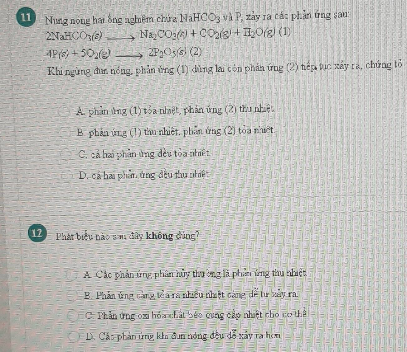 Nung nóng hai ống nghiêm chứa NaHCO_3 và P, xảy ra các phản ứng sau:
2NaHCO_3(s) to Na_2CO_3(s)+CO_2(g)+H_2O(g)(1) _
_ 4P(s)+5O_2(g)to 2P_2O_5(s)(2)
Khi ngừng đun nóng, phản ứng (1) dừng lại còn phản ứng (2) tiếp tục xảy ra, chứng tỏ
A phản ứng (1) tỏa nhiệt, phản ứng (2) thu nhiệt
B. phản ứng (1) thu nhiệt, phản ứng (2) tỏa nhiệt.
C. cả hai phản ứng đều tỏa nhiệt.
D. cả hai phản ứng đều thu nhiệt.
12 Phát biểu nào sau đây không đúng?
A. Các phản ứng phân hủy thường là phản ứng thu nhiệt.
B. Phản ứng càng tỏa ra nhiều nhiệt càng dể tự xảy ra.
C. Phản ứng oxi hóa chất béo cung cấp nhiệt cho cơ thể.
D. Các phản ứng khi đun nóng đều dễ xảy ra hơn