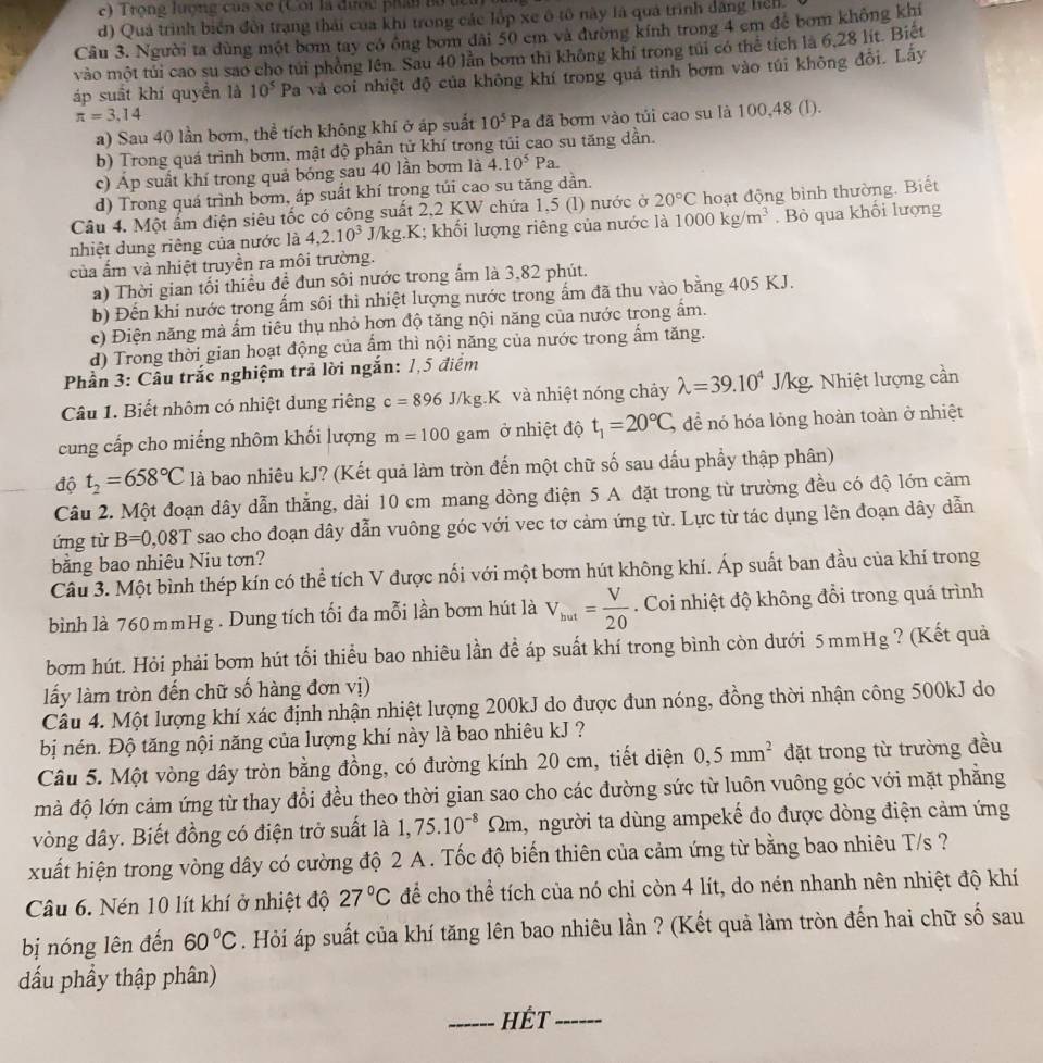 Trọng lượng của xe (Cối là được phần Bố têi
d) Quả trình biển đổi trạng thái của khi trong các lốp xe ô tổ này là quả trình đăng hện
Câu 3. Người ta dùng một bơm tay có ông bom đài 50 em và đường kính trong 4 cm để bơm không khi
vào một túi cao su sao cho túi phỏng lên. Sau 40 lần bơm thì không khi trong túi có thể tích là 6,28 lít. Biệt
áp suất khí quyền là 10^5 Pa và coi nhiệt độ của không khí trong quá tình bơm vào túi không đổi. Lấy
π =3.14
a) Sau 40 lần bơm, thể tích không khí ở áp suất 10^5 Pa đã bơm vào tủi cao su là 100,48 (l).
b) Trong quá trình bơm, mật độ phân tử khí trong tủi cao su tăng dần.
c) Áp suất khí trong quả bóng sau 40 lần bơm là 4.10^5Pa.
d) Trong quá trình bơm, áp suất khí trọng túi cao su tăng dần.
Câu 4. Một ấm điện siêu tốc có công suất 2,2 KW chứa 1,5 (l) nước ở 20°C hoạt động bình thường. Biết
nhiệt dung riêng của nước là 4,2.10^3 J/kg.K; khối lượng riêng của nước là 1000kg/m^3.  Bỏ qua khổi lượng
của ẩm và nhiệt truyền ra môi trường.
a) Thời gian tối thiều đề đun sôi nước trong ấm là 3,82 phút.
b) Đến khi nước trong ấm sôi thì nhiệt lượng nước trong ấm đã thu vào bằng 405 KJ.
c) Điện năng mà ẩm tiêu thụ nhỏ hơn độ tăng nội năng của nước trong ẩm.
d) Trong thời gian hoạt động của ẩm thì nội năng của nước trong ấm tăng.
Phần 3: Câu trắc nghiệm trả lời ngắn: 1,5 điểm
Câu 1. Biết nhôm có nhiệt dung riêng c=896J/kg.K và nhiệt nóng chảy lambda =39.10^4 /kg. Nhiệt lượng cần
cung cấp cho miếng nhôm khối lượng m=100gam ở nhiệt độ t_1=20°C, để nó hóa lỏng hoàn toàn ở nhiệt
độ t_2=658°C là bao nhiêu kJ? (Kết quả làm tròn đến một chữ số sau dấu phẩy thập phân)
Câu 2. Một đoạn dây dẫn thẳng, dài 10 cm mang dòng điện 5 A đặt trong từ trường đều có độ lớn cảm
ứng từ B=0,08T sao cho đoạn dây dẫn vuông góc với vec tơ cảm ứng từ. Lực từ tác dụng lên đoạn dây dẫn
băng bao nhiêu Niu tơn?
Câu 3. Một bình thép kín có thể tích V được nối với một bơm hút không khí. Áp suất ban đầu của khí trong
bình là 760 mmHg . Dung tích tối đa mỗi lần bơm hút là V_hut= V/20 . Coi nhiệt độ không đổi trong quá trình
bơm hút. Hỏi phải bơm hút tối thiểu bao nhiêu lần đề áp suất khí trong bình còn dưới 5 mmHg ? (Kết quả
lấy làm tròn đến chữ số hàng đơn vị)
Câu 4. Một lượng khí xác định nhận nhiệt lượng 200kJ do được đun nóng, đồng thời nhận công 500kJ do
bị nén. Độ tăng nội năng của lượng khí này là bao nhiêu kJ ?
Câu 5. Một vòng dây tròn bằng đồng, có đường kính 20 cm, tiết diện 0,5mm^2 đặt trong từ trường đều
mà độ lớn cảm ứng từ thay đổi đều theo thời gian sao cho các đường sức từ luôn vuông góc với mặt phẳng
vòng dây. Biết đồng có điện trở suất là 1,75.10^(-8) Omega m 2m, người ta dùng ampekế đo được dòng điện cảm ứng
xuất hiện trong vòng dây có cường độ 2 A . Tốc độ biến thiên của cảm ứng từ bằng bao nhiêu T/s ?
Câu 6. Nén 10 lít khí ở nhiệt độ 27°C để cho thể tích của nó chi còn 4 lít, do nén nhanh nên nhiệt độ khí
bị nóng lên đến 60°C. Hỏi áp suất của khí tăng lên bao nhiêu lần ? (Kết quả làm tròn đến hai chữ số sau
đấu phầy thập phân)
_HÉt_