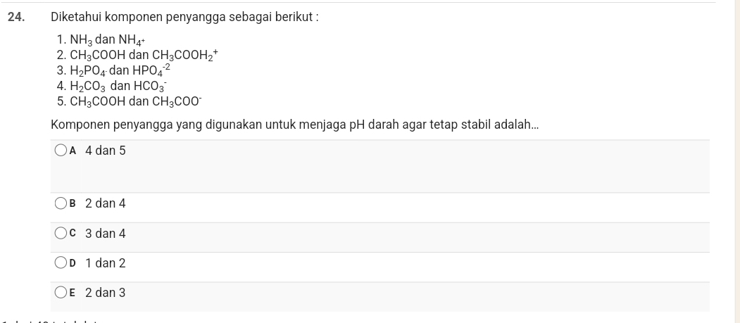 Diketahui komponen penyangga sebagai berikut :
1. NH_3 dan NH_4^+
2. CH_3C OOH dan CH_3COOH_2^(+
3. H_2)PO_4 dan HPO_4^((-2)
4. H_2)CO_3 dan HCO_3^(-
5. CH_3)COOH dan CH_3COO^-
Komponen penyangga yang digunakan untuk menjaga pH darah agar tetap stabil adalah...
A 4 dan 5
B 2 dan 4
c 3 dan 4
D 1 dan 2
E 2 dan 3