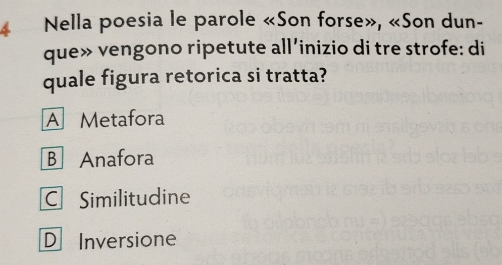 Nella poesia le parole «Son forse», «Son dun-
que» vengono ripetute all’inizio di tre strofe: di
quale figura retorica si tratta?
A Metafora
B Anafora
C Similitudine
D Inversione