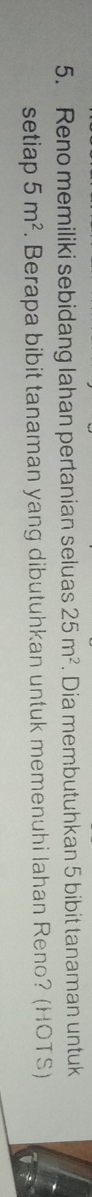 Reno memiliki sebidang lahan pertanian seluas 25m^2. Dia membutuhkan 5 bibit tanaman untuk 
setiap 5m^2. Berapa bibit tanaman yang dibutuhkan untuk memenuhi lahan Reno? (HOTS)