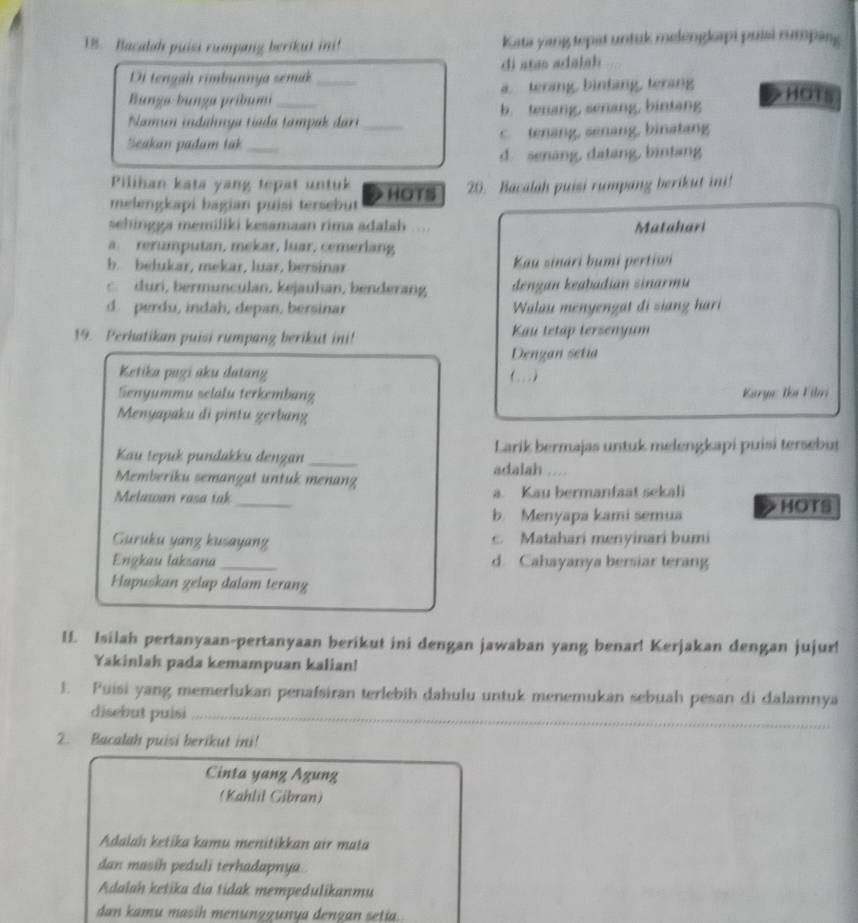 Bacalah puisi rumpang berikut ini! Kata yang tepat untuk melengloapi puisi rumpang
Di tengah rimbunnya semak di atas adala h 
Bunga bunga pribumi _a. terang, bintang, terang
HOTS
Namun indahnga tíada tampak dari b. tenang, senang, bintang
Seakan padam tak_ _c tenang, senang, binatang
d. senang, datang, bintang
Pilihan kata yang tepat untuk
melengkapi bagian puisi tersebut HOTS 20. Bacalah puisi rumpang berikut ini!
sehingga memiliki kesamaan rima adalah .... Matahari
a. rerumputan, mekar, luar, cemerlang
b. belukar, mekar, luar, bersinar Kau sinari bumi pertiwi
c. duri, bermunculan, kejauhan, benderang dengan keabadian sinarmu
d. perdu, indah, depan, bersinar  Walau menyengat di siang hari
19. Perhatikan puisi rumpang berikut ini! Kau tetap tersenyum
Dengan setia
Ketika pagi aku datang (. ..
Senyummu selälu terkembang  Karge: Ika Filri
Menyapaku di pintu gerbang
Kau tepuk pundakku dengan_ Larik bermajas untuk melengkapi puisi tersebut
Memberiku semangat untuk menang adalah …
_
Melawan rasa tak a. Kau bermanfaat sekali
b. Menyapa kami semua HOTS
Guruku yang kusayang c. Matahari menyinari bumi
Engkau laksana _d. Cahayanya bersiar terang
Hapuskan gelap dalam terang
If. Isilah pertanyaan-pertanyaan berikut ini dengan jawaban yang benar! Kerjakan dengan jujur!
Yakinlah pada kemampuan kalian!
1. Puisi yang memerlukan penafsiran terlebih dahulu untuk menemukan sebuah pesan di dalamnya
_
disebut puisi_
2. Bacalah puisi berikut ini!
Cinta yang Agung
(Kahlil Gibran)
Adalah ketika kamu menitikkan air mata
dan masih peduli terhadapnya.
Adalah ketika dia tidak mempedulikanmu
dan kamu masih menunggunya dengan setia.