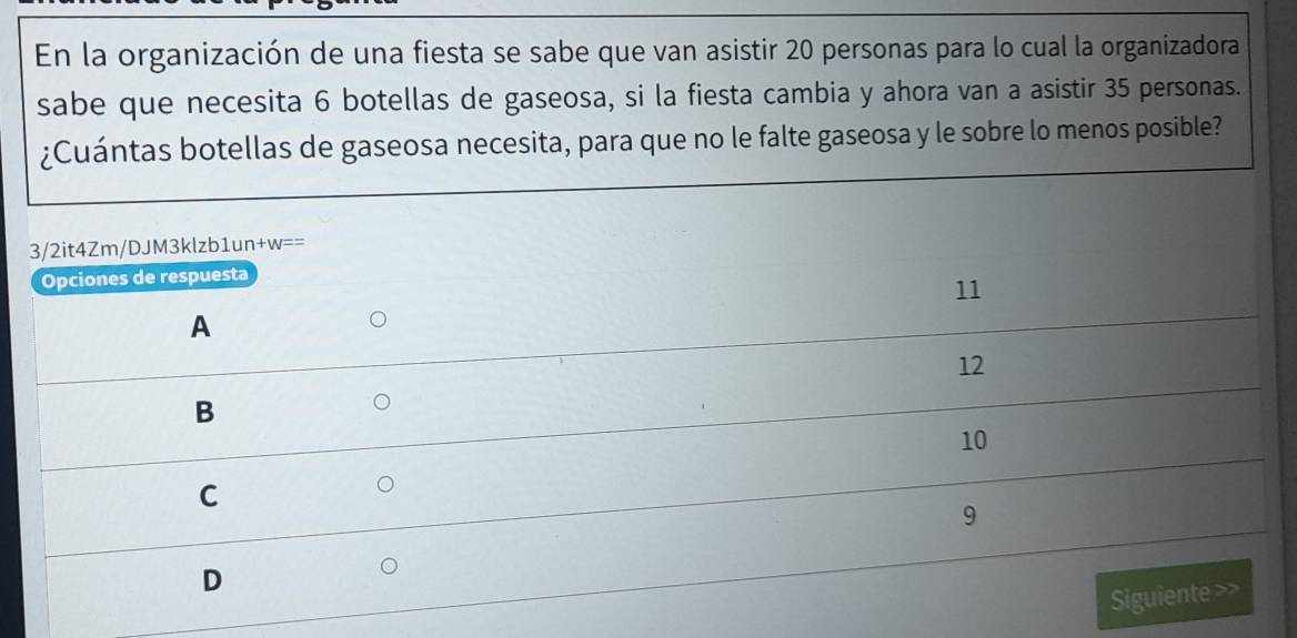 En la organización de una fiesta se sabe que van asistir 20 personas para lo cual la organizadora
sabe que necesita 6 botellas de gaseosa, si la fiesta cambia y ahora van a asistir 35 personas.
¿Cuántas botellas de gaseosa necesita, para que no le falte gaseosa y le sobre lo menos posible?
3/2it4Zm/DJM3klzb1un+w==
Opciones de respuesta
11
A
12
B
10
C
9
D
Siguiente >>