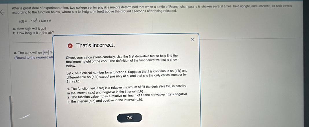 After a great deal of experimentation, two college senior physics majors determined that when a bottle of French champagne is shaken several times, held upright, and uncorked, its cork travels 
according to the function below, where s is its height (in feet) above the ground t seconds after being released.
s(t)=-16t^2+60t+5
a. How high will it go? 
b. How long is it in the air? 
That's incorrect. 
a. The cork will go 44
(Round to the nearest wh Check your calculations carefully. Use the first derivative test to help find the 
maximum height of the cork. The definition of the first derivative test is shown 
below. 
Let c be a critical number for a function f. Suppose that f is continuous on (a,b) and 
differentiable on (a,b) except possibly at c, and that c is the only critical number for
f in (a,b). 
1. The function value f(c) is a relative maximum of f if the derivative f'(t) is positive 
in the interval (a,c) and negative in the interval (c,b). 
2. The function value f(c) is a relative minimum of f if the derivative f'(t) is negative 
in the interval (a,c) and positive in the interval (c,b). 
OK