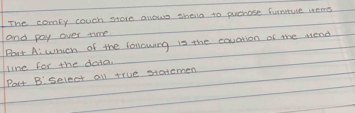 The comfy couch store allows shella to puchase furniure items 
and pay over time. 
Part A: which of the following is the equation of the trend 
line for the data. 
Part B select all true statemen