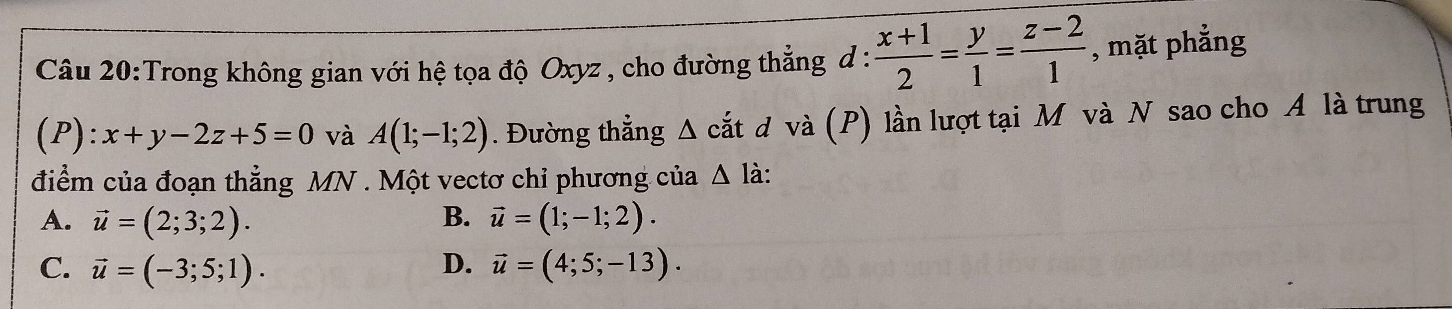 Trong không gian với hệ tọa độ Oxyz , cho đường thẳng đ :  (x+1)/2 = y/1 = (z-2)/1  , mặt phẳng
(P): x+y-2z+5=0 và A(1;-1;2). Đường thẳng Δ cắt d và (P) lần lượt tại M và N sao cho A là trung
điểm của đoạn thẳng MN. Một vectơ chỉ phương của △ l à:
A. vector u=(2;3;2). B. vector u=(1;-1;2).
C. vector u=(-3;5;1). D. vector u=(4;5;-13).