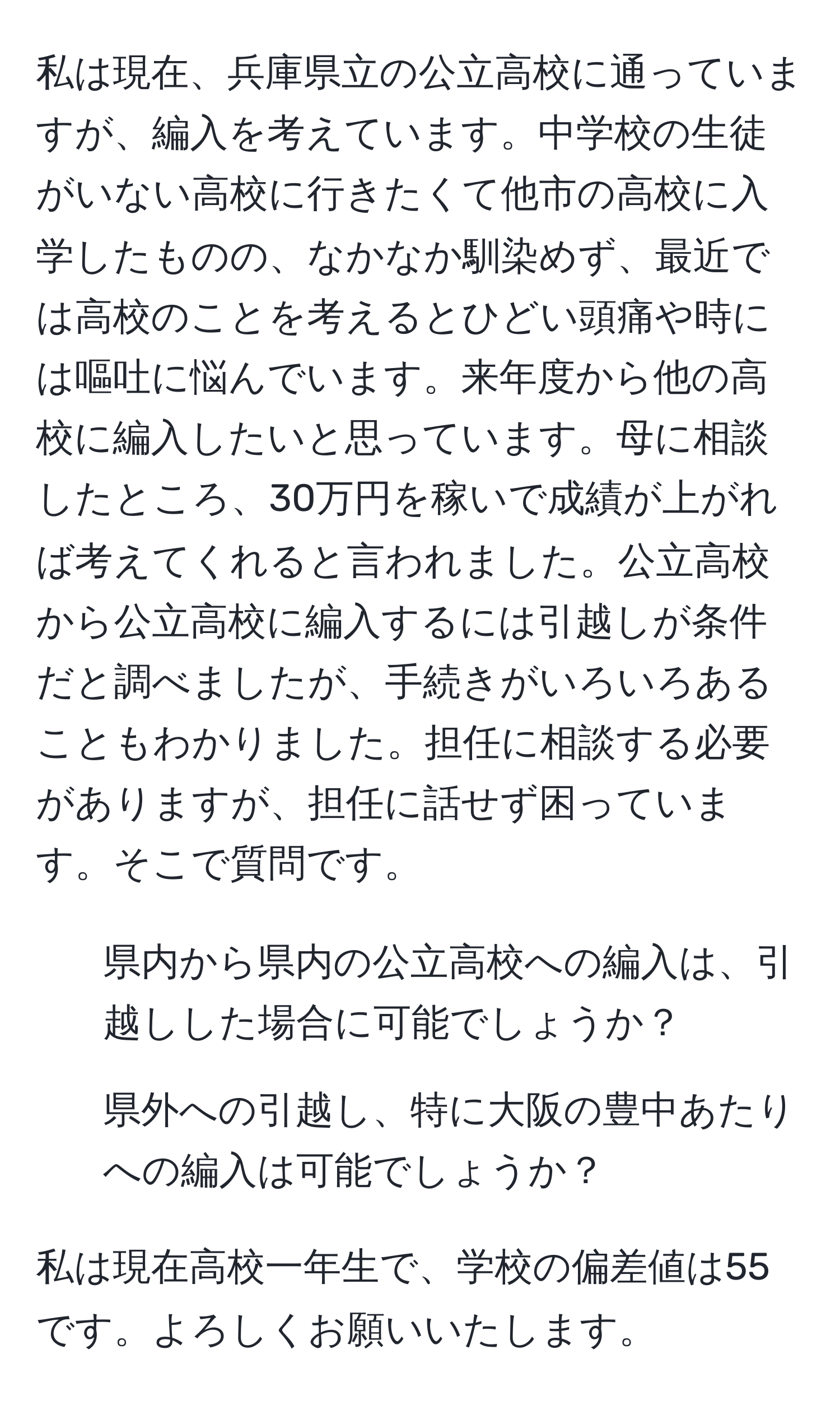 私は現在、兵庫県立の公立高校に通っていますが、編入を考えています。中学校の生徒がいない高校に行きたくて他市の高校に入学したものの、なかなか馴染めず、最近では高校のことを考えるとひどい頭痛や時には嘔吐に悩んでいます。来年度から他の高校に編入したいと思っています。母に相談したところ、30万円を稼いで成績が上がれば考えてくれると言われました。公立高校から公立高校に編入するには引越しが条件だと調べましたが、手続きがいろいろあることもわかりました。担任に相談する必要がありますが、担任に話せず困っています。そこで質問です。  
- 県内から県内の公立高校への編入は、引越しした場合に可能でしょうか？  
- 県外への引越し、特に大阪の豊中あたりへの編入は可能でしょうか？  

私は現在高校一年生で、学校の偏差値は55です。よろしくお願いいたします。