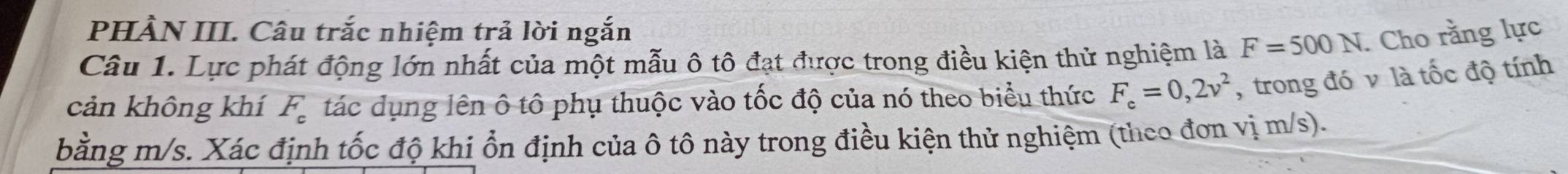 PHẢN III. Câu trắc nhiệm trả lời ngắn 
Câu 1. Lực phát động lớn nhất của một mẫu ô tô đạt được trong điều kiện thử nghiệm là F=500N. Cho rằng lực 
cản không khí F_c tác dụng lên ô tô phụ thuộc vào tốc độ của nó theo biểu thức F_c=0,2v^2 , trong đó v là tốc độ tính 
bằng m/s. Xác định tốc độ khi ổn định của ô tô này trong điều kiện thử nghiệm (theo đơn vị m/s).