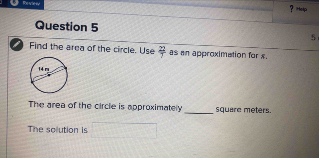 Review 
? Help 
Question 5 
5 
Find the area of the circle. Use  22/7  as an approximation for π. 
The area of the circle is approximately_ square meters. 
The solution is^^circ 