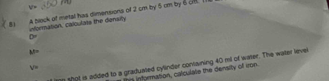 V=
8) A block of metal has dimensions of 2 cm by 6 cm by 6 cm. 1 
information, calculate the density
D=
M=
irn shot is added to a graduated cylinder containing 40 ml of water. The water level
V=
his information, calculate the density of iron.