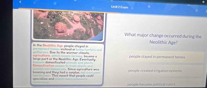 Exam
What major change occurred during the
Neolithic Age?
In the Neolithic Age, people stayed in
permanent homes instead of being hunters and 
gatherers. Due to the warmer climate,
agriculture, which means farming became a people stayed in permanent homes
large part of the Neolithic Age. Eventually.
ns domesticated animals and plants 
Domestication
Since agriculture was
booming and they had a surplus, not ev people created irrigation systems
This meant that people could
specialize and
people became political rulers