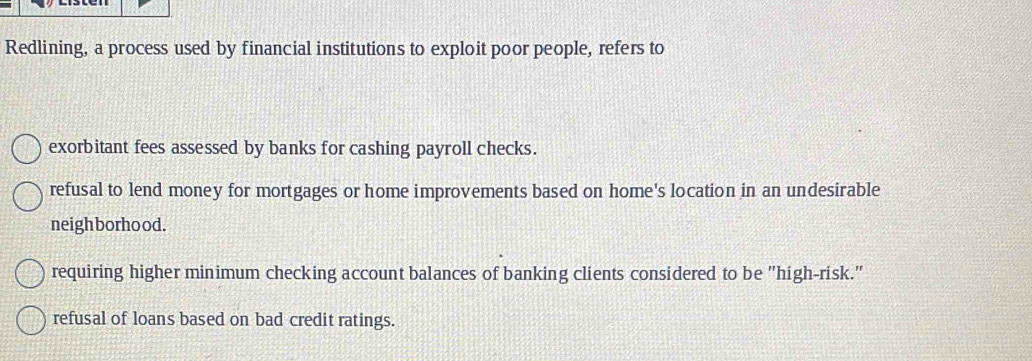 Redlining, a process used by financial institutions to exploit poor people, refers to
exorbitant fees assessed by banks for cashing payroll checks.
refusal to lend money for mortgages or home improvements based on home's location in an undesirable
neighborhood.
requiring higher minimum checking account balances of banking clients considered to be "high-risk."
refusal of loans based on bad credit ratings.