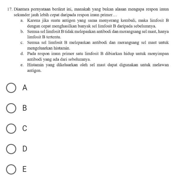 Diantara pernyataan berikut ini, manakah yang bukan alasan mengapa respon imun
sekunder jauh lebih cepat daripada respon imun primer…
a. Karena jika suatu antigen yang sama menyerang kembali, maka limfosit B
dengan cepat menghasilkan banyak sel limfosit B daripada sebelumnya.
b. Semua sel limfosit B tidak melepaskan antibodi dan merangsang sel mast, hanya
limfosit B tertentu.
c. Semua sel limfosit B melepaskan antibodi dan merangsang sel mast untuk
mengeluarkan histamin.
d. Pada respon imun primer satu limfosit B dibiarkan hidup untuk menyimpan
antibodi yang ada dari sebelumnya.
e. Histamin yang dikeluarkan oleh sel mast dapat digunakan untuk melawan
antigen.
A
B
C
D
E