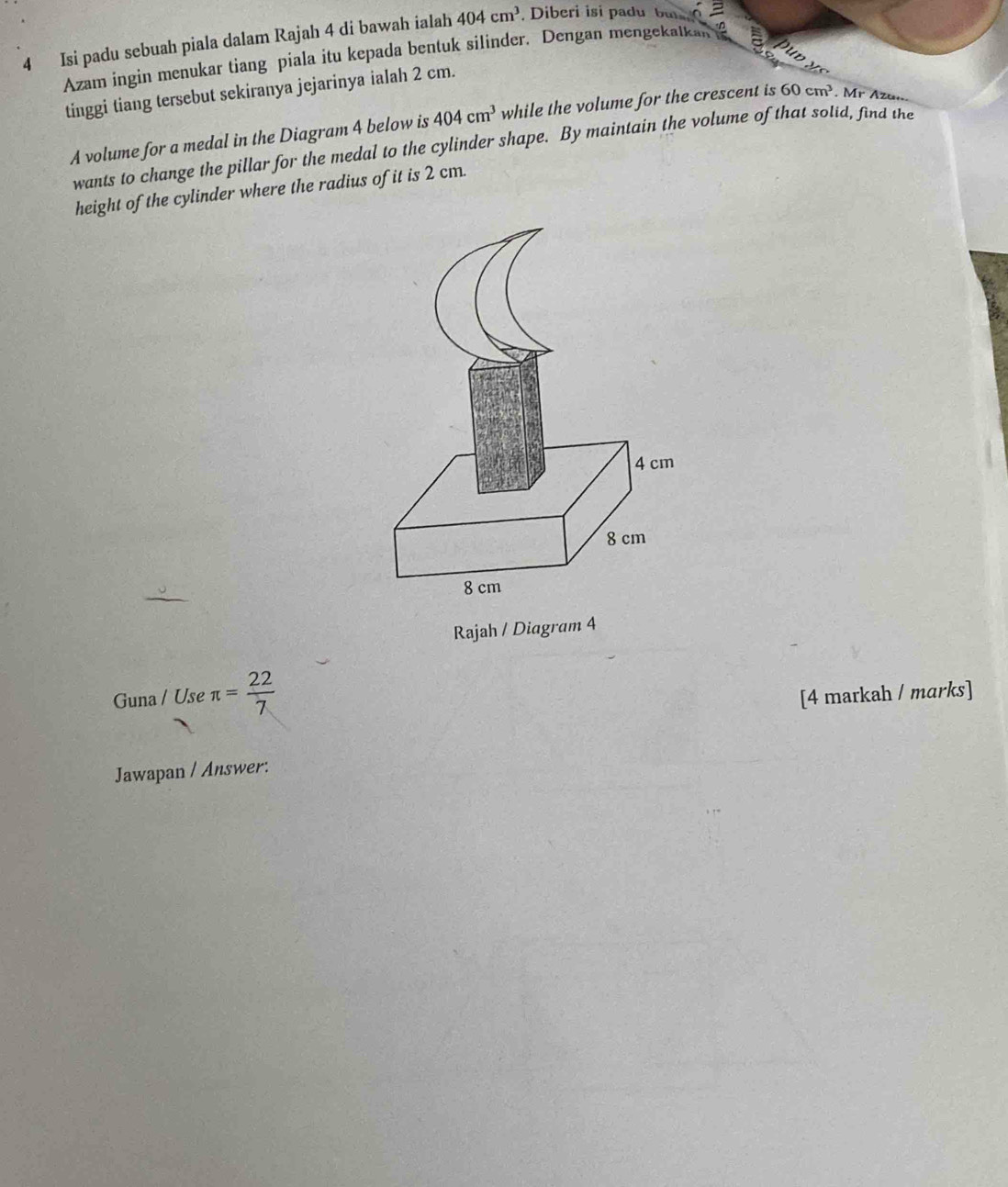 Isi padu sebuah piala dalam Rajah 4 di bawah ialah 404cm^3 Diberi isi padu bu 
Azam ingin menukar tiang piala itu kepada bentuk silinder. Dengan mengekalkan 
tinggi tiang tersebut sekiranya jejarinya ialah 2 cm. 
A volume for a medal in the Diagram 4 below is 404cm^3 while the volume for the crescent is 60cm^3. Mr Azu... 
wants to change the pillar for the medal to the cylinder shape. By maintain the volume of that sotid, find the 
height of the cylinder where the radius of it is 2 cm. 
Rajah / Diagram 4 
Guna / Use π = 22/7  [4 markah / marks] 
Jawapan / Answer: