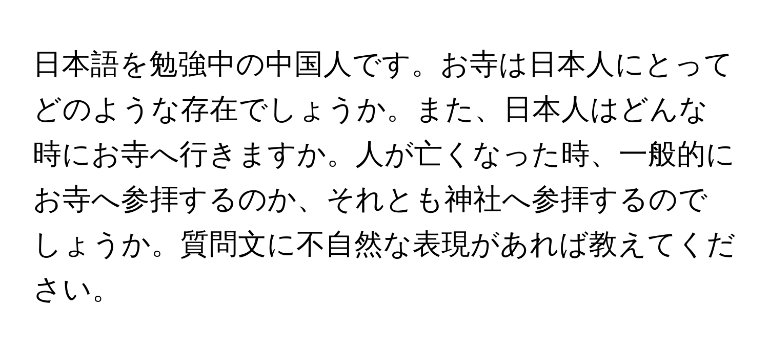 日本語を勉強中の中国人です。お寺は日本人にとってどのような存在でしょうか。また、日本人はどんな時にお寺へ行きますか。人が亡くなった時、一般的にお寺へ参拝するのか、それとも神社へ参拝するのでしょうか。質問文に不自然な表現があれば教えてください。