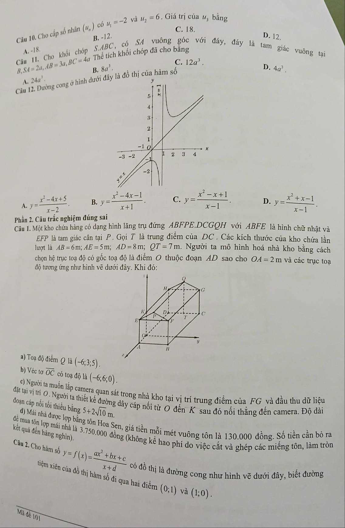 Cho cấp số nhân (u_n) có u_1=-2 và u_2=6.. Giá trị của u_3 bằng
C. 18.
A. -18. B. -12.
D. 12.
Câu 11. Cho khổi chóp S.ABC, có SA vuông góc với đáy, đáy là tam giác vuông tại
B, SA=2a,AB=3a,BC=4a Thể tích khối chóp đã cho băng
C. 12a^3.
D.
B. 8a^3. 4a^3.
A. 24a^3.
Cầu 12. Đường cong ở hình dưới đâđồ thị của hàm số
A y= (x^2-4x+5)/x-2 . B. y= (x^2-4x-1)/x+1 . C. y= (x^2-x+1)/x-1 . D. y= (x^2+x-1)/x-1 .
Phần 2. Câu trắc nghiệm đúng sai
Câu 1. Một kho chứa hàng có dạng hình lăng trụ đứng ABFPE.DCGQH với ABFE là hình chữ nhật và
EFP là tam giác cân tại P. Gọi T là trung điểm của DC. Các kích thước của kho chứa lần
lượt là AB=6m;AE=5m;AD=8m;QT=7m 1. Người ta mô hình hoá nhà kho bằng cách
chọn hệ trục toạ độ có gốc toạ độ là điểm O thuộc đoạn AD sao cho OA=2m và các trục toạ
độ tương ứng như hình vẽ dưới đây. Khi đó:
Q
H
G
K D
P T C
F
Q
y
A B
a) Toạ độ điểm Q là (-6;3;5).
b) Véc tơ overline OC có toạ độ là (-6;6;0).
c) Người ta muốn lắp camera quan sát trong nhà kho tại vị trí trung điểm của FG và đầu thu dữ liệu
đặt tại vị trí O. Người ta thiết kế đường dây cáp nối từ 0 đến K sau đó nối thẳng đến camera. Độ dài
đoạn cáp nối tối thiểu bằng 5+2sqrt(10)m.
d) Mái nhà được lợp bằng tôn Hoa Sen, giá tiền mỗi mét vuông tôn là 130.000 đồng. Số tiền cần bỏ ra
kết quả đến hàng nghìn).
đệ mua tôn lợp mái nhà là 3.750.000 đồng (không kể hao phí do việc cắt và ghép các miếng tôn, làm tròn
Câu 2. Cho hàm số y=f(x)= (ax^2+bx+c)/x+d  có đồ thị là đường cong như hình vẽ dưới đây, biết đường
xiệm xiên của đồ thị hàm số đi qua hai điểm (0;1) và (1;0).
Mã đề 101