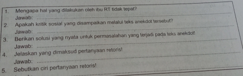 Mengapa hal yang dilakukan oleh ibu RT tidak tepat? 
Jawab: 
_ 
_ 
2. Apakah kritik sosial yang disampaikan melalui teks anekdot tersebut? 
Jawab: 
3. Berikan solusi yang nyata untuk permasalahan yang terjadi pada teks anekdot! 
Jawab: 
4. Jelaskan yang dimaksud pertanyaan retoris! 
_ 
Jawab: 
5. Sebutkan ciri pertanyaan retoris!