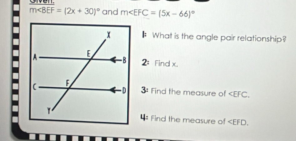 Given.
m∠ BEF=(2x+30)^circ  and m
What is the angle pair relationship? 
2: Find x. 
3: Find the measure of . 
4: Find the measure of .