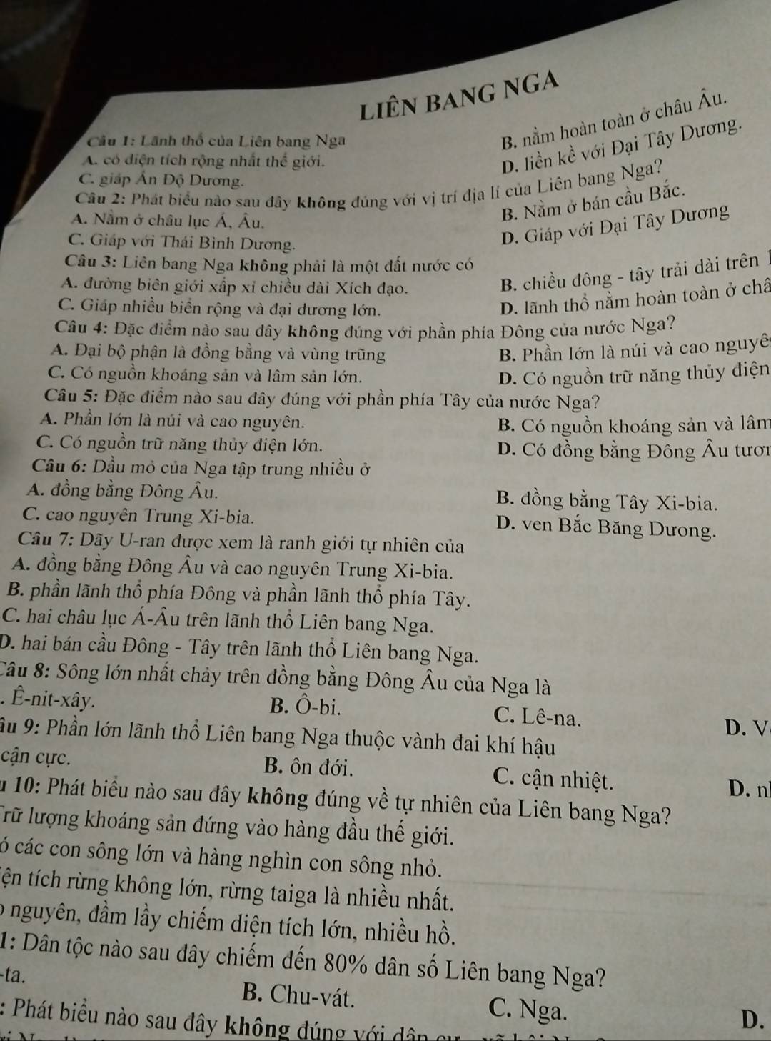 liên bang nga
Cầu 1: Lãnh thổ của Liên bang Nga
B. nằm hoàn toàn ở châu A u.
A. có điện tích rộng nhất thể giới.
D. liền kề với Đại Tây Dương.
C. giáp Ấn Độ Dương.
Cầu 2: Phát biểu nào sau đây không đúng với vị trí địa lí của Liên bang Nga?
A. Nằm ở châu lục Á, Âu.
B. Nằm ở bán cầu Bắc.
C. Giáp với Thái Bình Dương.
D. Giáp với Đại Tây Dương
Câu 3: Liên bang Nga không phải là một đất nước có
A. đường biên giới xấp xỉ chiều dài Xích đạo.
B. chiều đông - tây trải dài trên
C. Giáp nhiều biển rộng và đại dương lớn.
D. lãnh thổ nằm hoàn toàn ở châ
Câu 4: Đặc điểm nào sau đây không đúng với phần phía Đông của nước Nga?
A. Đại bộ phận là đồng bằng và vùng trũng B. Phần lớn là núi và cao nguyê
C. Có nguồn khoáng sản và lâm sản lớn. D. Có nguồn trữ năng thủy điện
Câu 5: Đặc điểm nào sau đây đúng với phần phía Tây của nước Nga?
A. Phần lớn là núi và cao nguyên.
B. Có nguồn khoáng sản và lâm
C. Có nguồn trữ năng thủy điện lớn. D. Có đồng bằng Đông Âu tươi
Cầu 6: Dầu mỏ của Nga tập trung nhiều ở
A. đồng bằng Đông Âu. B. đồng bằng Tây Xi-bia.
C. cao nguyên Trung Xi-bia.
D. ven Bắc Băng Dưong.
Câu 7: Dãy U-ran được xem là ranh giới tự nhiên của
A. đồng bằng Đông Âu và cao nguyên Trung Xi-bia.
B. phần lãnh thổ phía Đông và phần lãnh thổ phía Tây.
C. hai châu lục Á-Âu trên lãnh thổ Liên bang Nga.
D. hai bán cầu Đông - Tây trên lãnh thổ Liên bang Nga.
Câu 8: Sông lớn nhất chảy trên đồng bằng Đông Âu của Nga là
. Ê-nit-xây. B. Ô-bi. C. Lê-na.
D. V
Âu 9: Phần lớn lãnh thổ Liên bang Nga thuộc vành đai khí hậu
cận cực. B. ôn đới. C. ận nhiệt.
D. n
u 10: Phát biểu nào sau đây không đúng về tự nhiên của Liên bang Nga?
Trữ lượng khoáng sản đứng vào hàng đầu thế giới.
ó các con sông lớn và hàng nghìn con sông nhỏ.
tện tích rừng không lớn, rừng taiga là nhiều nhất.
o nguyên, đầm lầy chiếm diện tích lớn, nhiều hồ.
1: Dân tộc nào sau dây chiếm đến 80% dân số Liên bang Nga?
-ta. B. Chu-vát. C. Nga.
: Phát biểu nào sau đây không đúng với dân cư
D.