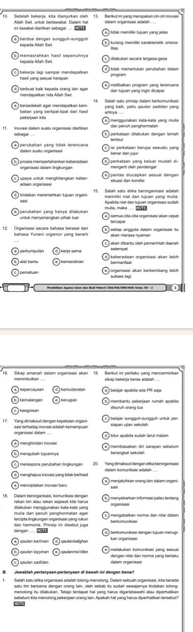 Setelah bekerja, kita dianjurkan oleh 13. Berikutini yang merupakan ciri-ciri inovasi
Allah Swt. untuk bertawakal. Dalam hal dalam organisasi adalah ...
ini tawakal diartikan sebagai ....  tidak memiliki tujuan yang jelas
berdoa dengan sungguh-sungguh 
kepada Allah Swt kurang memiliki karakteristik orisina
kenada Allah Swt dilakukan secara tergesa-gesa
bekerja lagi sampai mendapatkan 
hasil yang sesuai harapan program
melibatkan program yang terencana
) berbuat baik kepada orang lain agar dan tujuan yang ingin dicapai
mendapatkan rida Allah Swt.
14. Salah satu prinsip dalam berkomunikasi
i  bersedekah agar mendapatkan kem-
balian vang berlipat-lipat dari hasil yang baik, yaitu qaulan sadidan yang
pekerjaan kita menggunakan kata-kata yang mulia
11. Inovasi dalam suatu organisasi diartikan dan penuh penghormatan
sebagai .... perkataan dilakukan dengan lemah
perubahan yang tidak terencana
dalam suatu organisasi benar dan jujur si perkataan berupa sesuatu yang 
perkataan yang keluar mudah di-
organisasi dalam lingkungan mengerti oleh pendengar
upaya untuk menghillangkan keber-
adaan organisasi situasi dan kondisi
tindakan meremehkan tujuan organi- 15. Salah satu etika berorganisasi adalah
sasi memiliki niat dan tujuan yang mulia.
Apabila niat dan tujuan organisasi sudah
mulia, maka .... 6
untuk menyenangkan pihak luar semua cita-cita organisasi akan cepat
tercapal
bahasa Yunani organon yang berarti akan merasa nyaman seliap anggota dalam organisasi itu
akan dibantu oleh pemerintah daerah.
) perkumpulan  kerja sama setempat
keberadaan organisasi akan lebih
persatuan organisasi akan berkembang lebih
sukses lagi
menimbulkan .. sikap bekeria keras adalah ...
kemudaratan belajar apabila ada PR saja
kemalangan  kerugian
keegoisan disuruh orang tua
sasi terhadap inovasi adaiah kemampuan siapan ujian sekolah
organisasi dalam ....
menghindari inovasi membiasakan dir sarapan sebelum
i  mengubah tujuannya berangkat sekolah
20. Yang dimaksud dengan etika berorganisasi
dalam komunikasi adalah ....
) menghapus inovasi yang tidak berhasil
18. Dalam berorganisasi, komunikasi dengan
rekan tim atau rekan sejawat kita harus organisasi
dilakukan menggunakan kata-kata yang
mulia dan penuh penghormatan agar
tercipta lingkungan organisasi yang rukun mengabaikan norma dan nilai dalam
dan harmonis. Prinsip ini disebut juga
dengan .... Ho1s berkomunikasi dengan tujuan merugi
kan organisasi
melakukan komunikasi yang sesuai
gaulan ləyyinan )gaulenmerüfen dengan nilai dan norma yang berlaku
gaulan sadïdan dalam organisasi
Jawablah pertanyaan-pertanyaan di bawah ini dengan benar!
satu tim bersama dengan orang lain, oleh sebab itu sudah sewajarnya tindakan tolong
menolong itu dilakukan. Tetapi terdapat hal yang harus digarisbawahi atau diperhatikan
sebelum kita menolong pekerjaan orang lain. Apakah hal yang harus diperhatikan tersebut?
HOTS