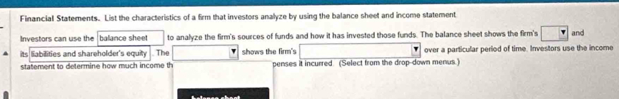 Financial Statements. List the characteristics of a firm that investors analyze by using the balance sheet and income statement 
Investors can use the balance sheet to analyze the firm's sources of funds and how it has invested those funds. The balance sheet shows the firm's and 
its liabilities and shareholder's equity . The shows the firm's over a particular period of time. Investors use the income 
statement to determine how much income th penses it incurred (Select from the drop-down menus.)