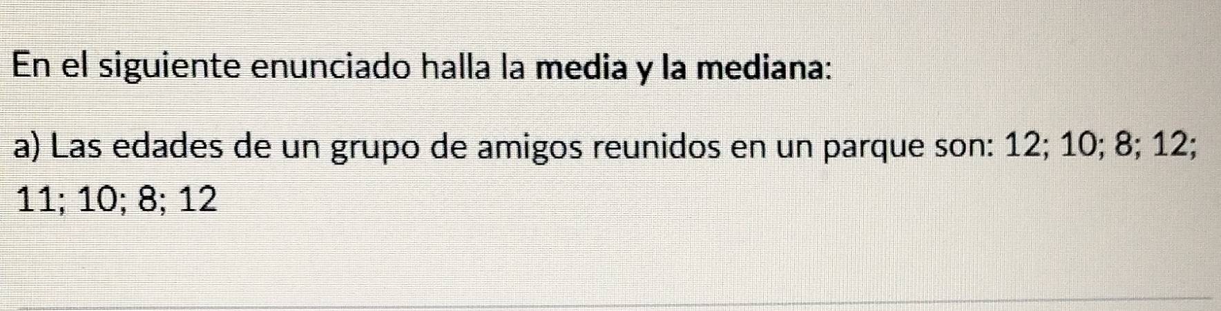 En el siguiente enunciado halla la media y la mediana: 
a) Las edades de un grupo de amigos reunidos en un parque son: 12; 10; 8; 12;
11; 10; 8; 12